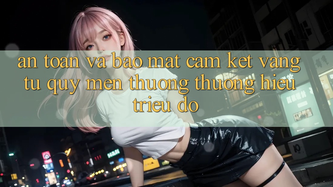 An Toàn Và Bảo Mật: Cam Kết Vàng Từ Quý mến thương thương Hiệu Triệu Đô An Toàn Và Bảo Mật: Cam Kết Vàng Từ Quý mến thương thương Hiệu Triệu Đô