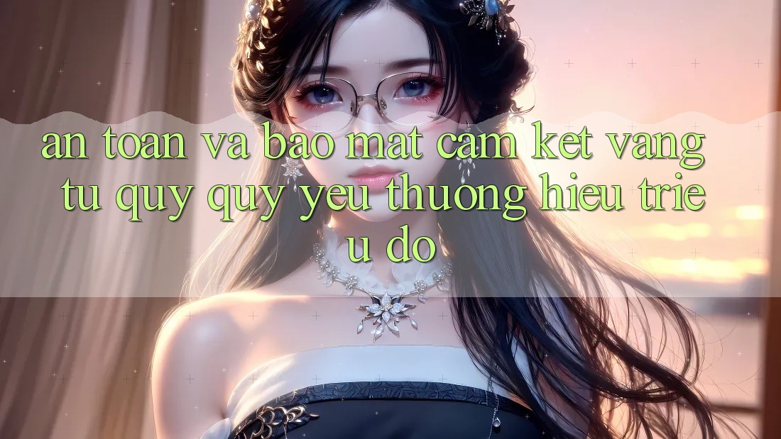 An Toàn Và Bảo Mật: Cam Kết Vàng Từ Quý quý yêu thương Hiệu Triệu Đô An Toàn Và Bảo Mật: Cam Kết Vàng Từ Quý quý yêu thương Hiệu Triệu Đô