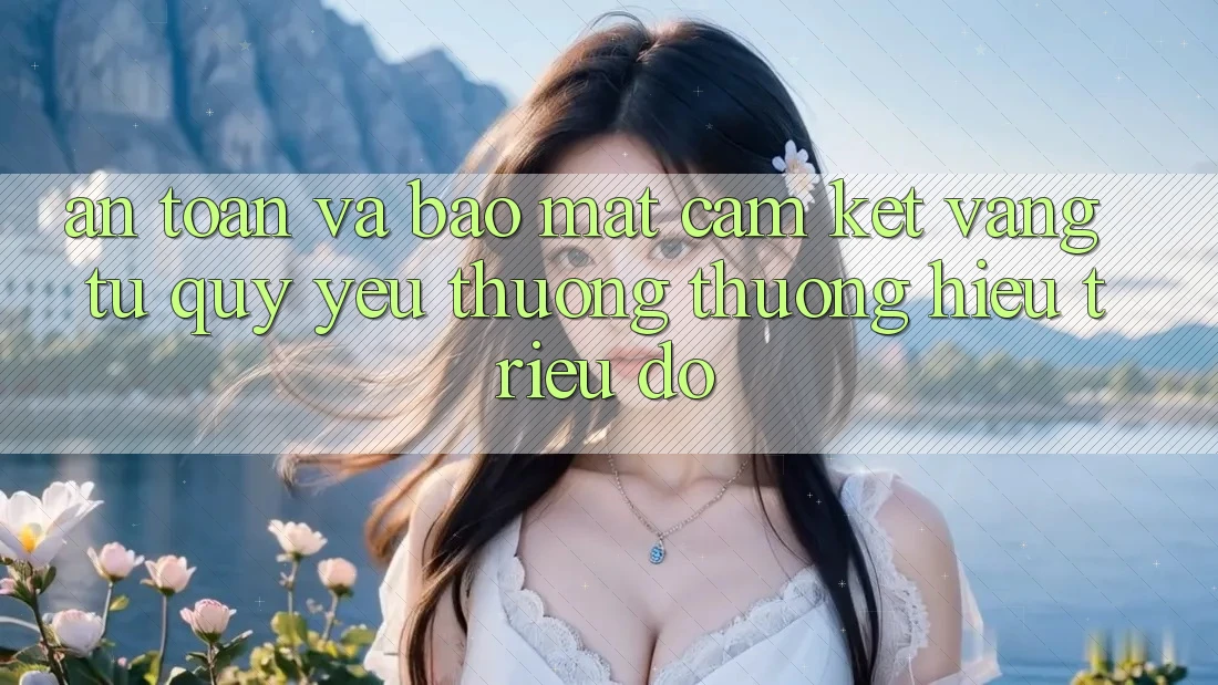 An Toàn Và Bảo Mật: Cam Kết Vàng Từ Quý yêu thương thương Hiệu Triệu Đô