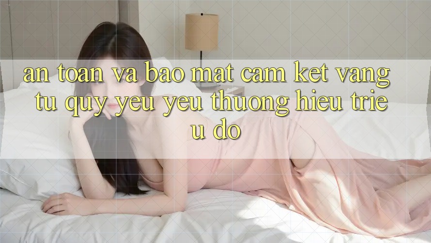 An Toàn Và Bảo Mật: Cam Kết Vàng Từ Quý yêu yêu thương Hiệu Triệu Đô
