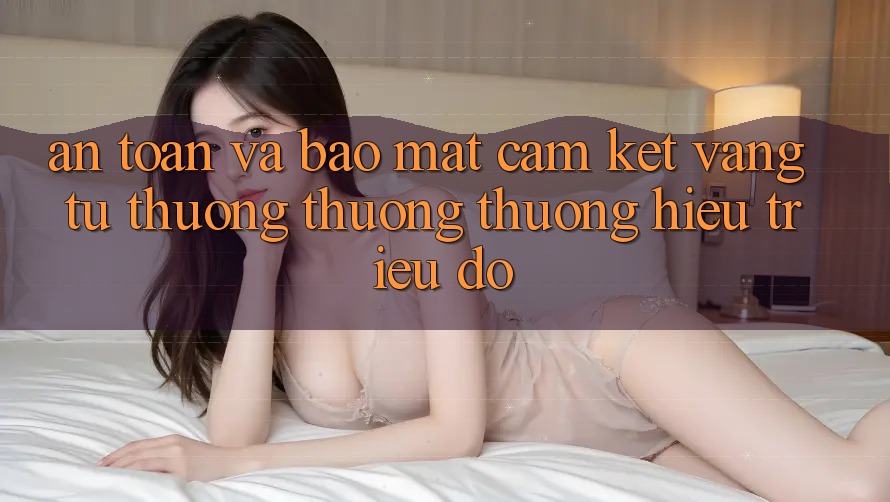 An Toàn Và Bảo Mật: Cam Kết Vàng Từ Thương thương thương Hiệu Triệu Đô