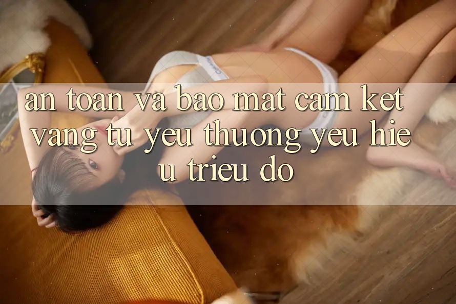 An Toàn Và Bảo Mật: Cam Kết Vàng Từ Yêu thương yêu Hiệu Triệu Đô An Toàn Và Bảo Mật: Cam Kết Vàng Từ Yêu thương yêu Hiệu Triệu Đô