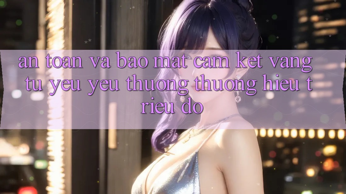 An Toàn Và Bảo Mật: Cam Kết Vàng Từ Yêu yêu thương thương Hiệu Triệu Đô An Toàn Và Bảo Mật: Cam Kết Vàng Từ Yêu yêu thương thương Hiệu Triệu Đô