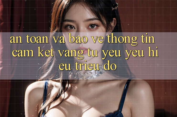An Toàn Và Bảo vệ thông tin: Cam Kết Vàng Từ Yêu yêu Hiệu Triệu Đô An Toàn Và Bảo vệ thông tin: Cam Kết Vàng Từ Yêu yêu Hiệu Triệu Đô
