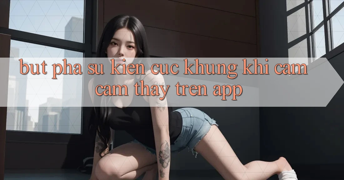 Bứt Phá Sự kiện Cực Khủng Khi Cảm cảm thấy Trên App Bứt Phá Sự kiện Cực Khủng Khi Cảm cảm thấy Trên App