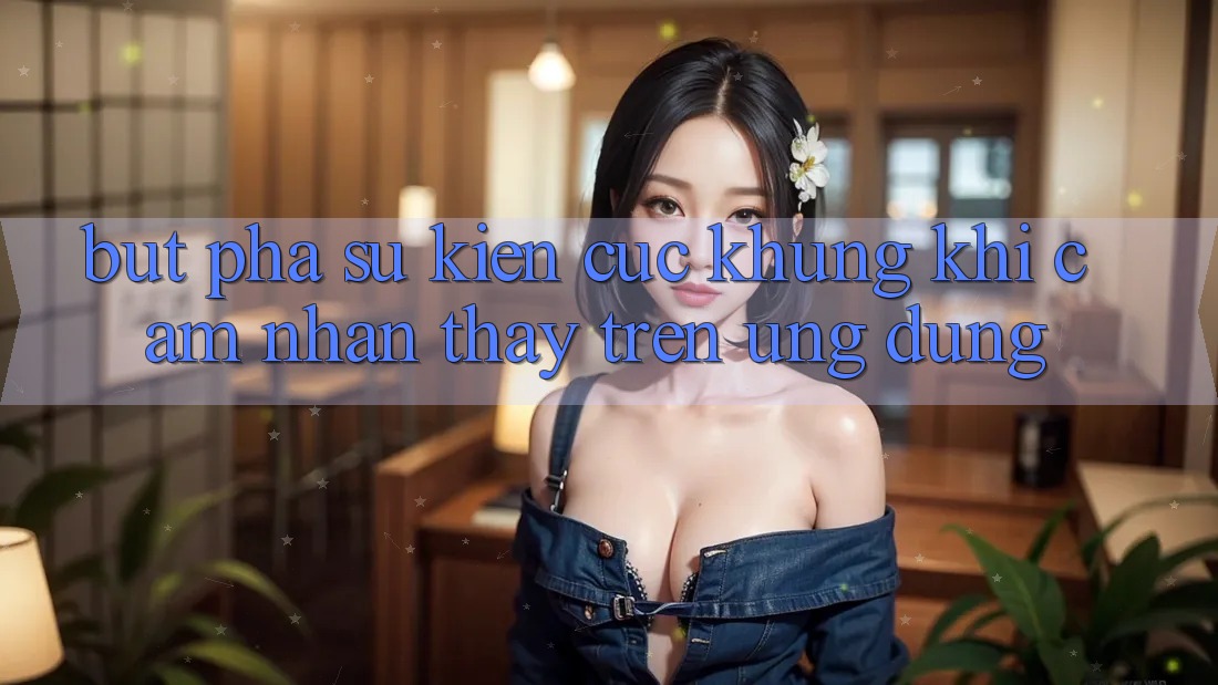 Bứt Phá Sự kiện Cực Khủng Khi Cảm nhận thấy Trên Ứng dụng Bứt Phá Sự kiện Cực Khủng Khi Cảm nhận thấy Trên Ứng dụng