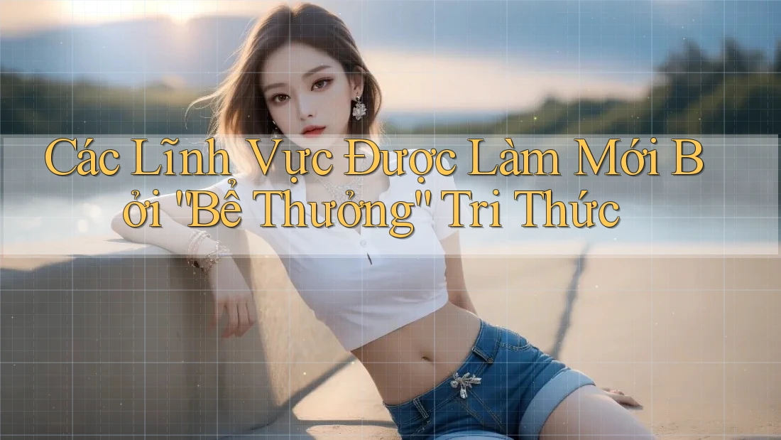 Các Lĩnh Vực Được Làm Mới Bởi “Bể Thưởng” Tri Thức Các Lĩnh Vực Được Làm Mới Bởi “Bể Thưởng” Tri Thức