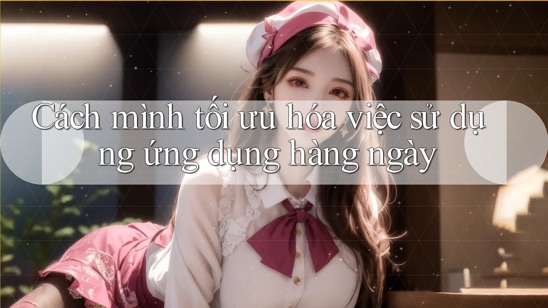 Cách mình tối ưu hóa việc sử dụng ứng dụng hàng ngày Cách mình tối ưu hóa việc sử dụng ứng dụng hàng ngày