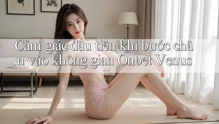 Cảm giác đầu tiên khi bước chân vào không gian Onbet Venus Cảm giác đầu tiên khi bước chân vào không gian Onbet Venus