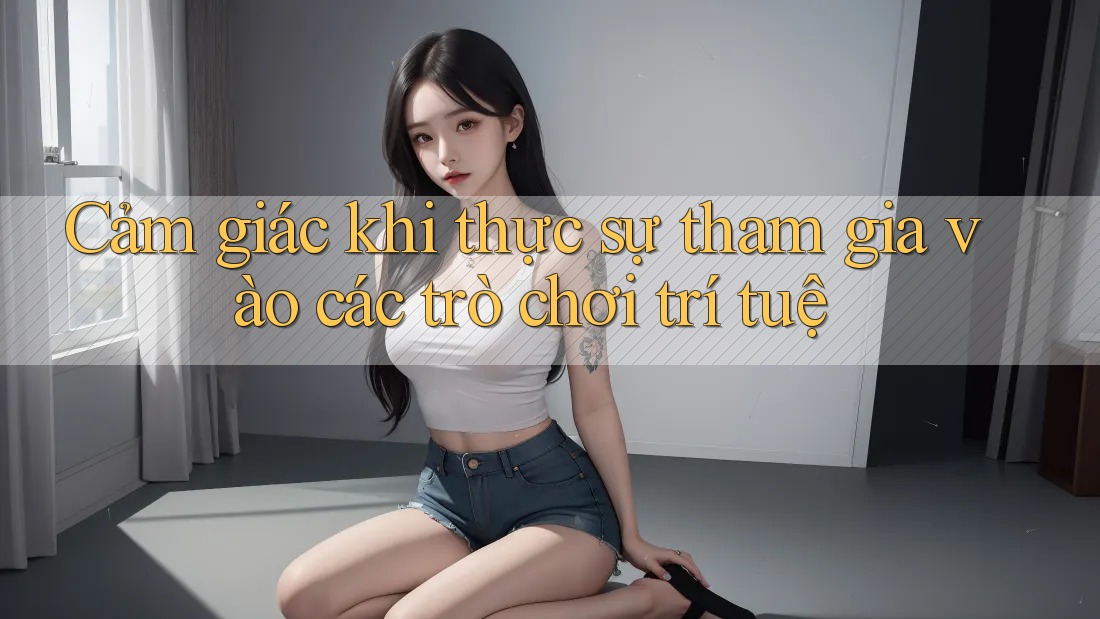 Cảm giác khi thực sự tham gia vào các trò chơi trí tuệ