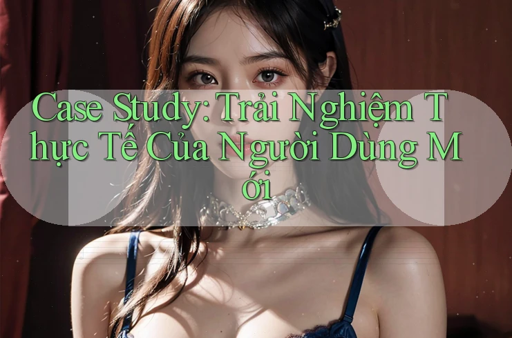 Case Study: Trải Nghiệm Thực Tế Của Người Dùng Mới Case Study: Trải Nghiệm Thực Tế Của Người Dùng Mới