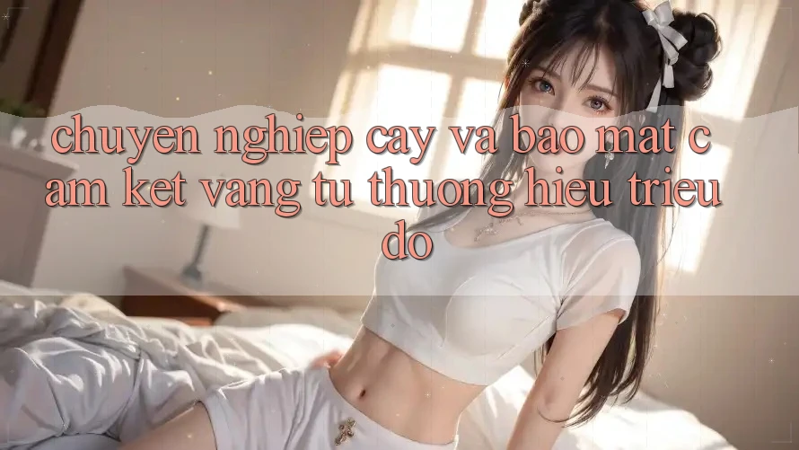 Chuyên nghiệp cậy Và Bảo Mật: Cam Kết Vàng Từ Thương Hiệu Triệu Đô Chuyên nghiệp cậy Và Bảo Mật: Cam Kết Vàng Từ Thương Hiệu Triệu Đô