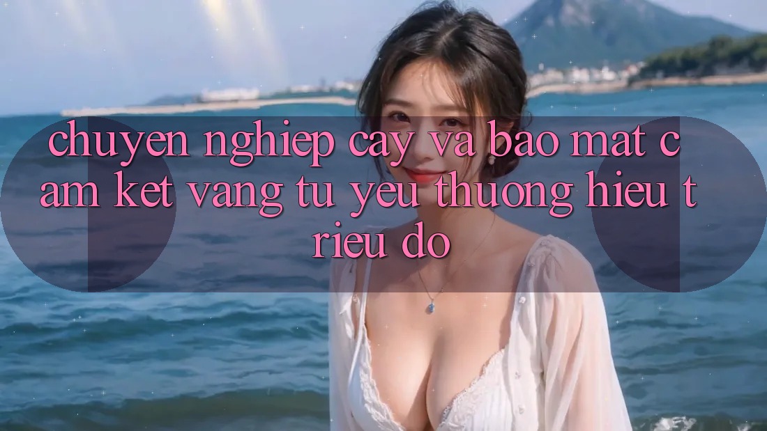 Chuyên nghiệp cậy Và Bảo Mật: Cam Kết Vàng Từ Yêu thương Hiệu Triệu Đô