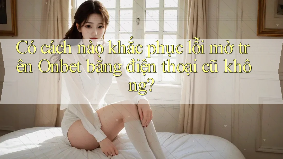 Có cách nào khắc phục lỗi mờ trên Onbet bằng điện thoại cũ không? Có cách nào khắc phục lỗi mờ trên Onbet bằng điện thoại cũ không?