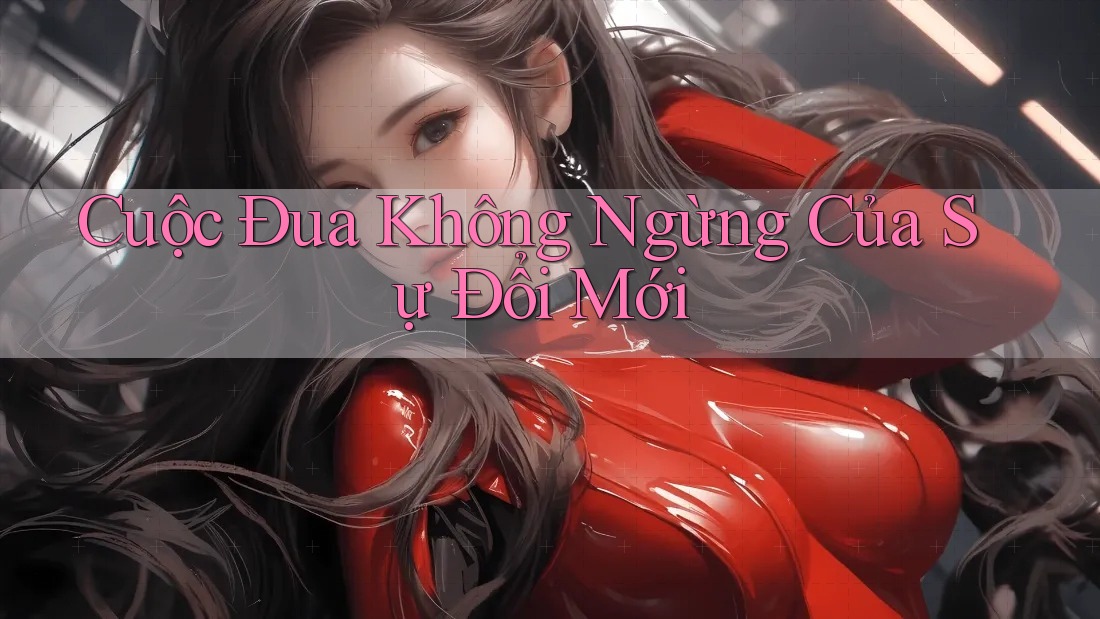 Cuộc Đua Không Ngừng Của Sự Đổi Mới Cuộc Đua Không Ngừng Của Sự Đổi Mới