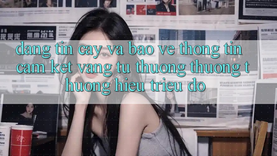 Đáng tin cậy Và Bảo vệ thông tin: Cam Kết Vàng Từ Thương thương thương Hiệu Triệu Đô Đáng tin cậy Và Bảo vệ thông tin: Cam Kết Vàng Từ Thương thương thương Hiệu Triệu Đô
