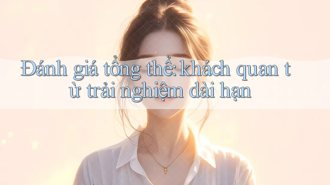 Đánh giá tổng thể: khách quan từ trải nghiệm dài hạn Đánh giá tổng thể: khách quan từ trải nghiệm dài hạn