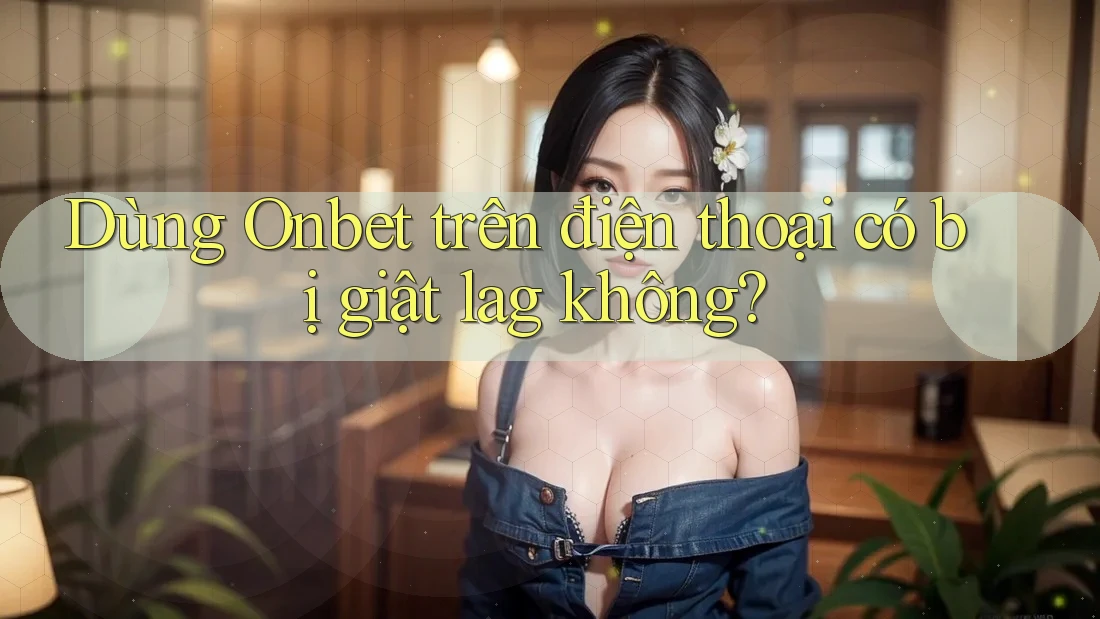 Dùng Onbet trên điện thoại có bị giật lag không? Dùng Onbet trên điện thoại có bị giật lag không?