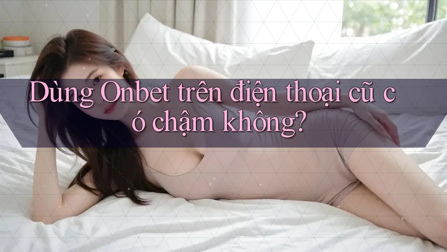 Dùng Onbet trên điện thoại cũ có chậm không? Dùng Onbet trên điện thoại cũ có chậm không?