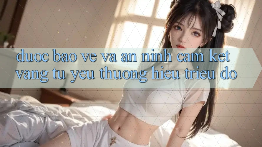 Được bảo vệ Và An ninh: Cam Kết Vàng Từ Yêu thương Hiệu Triệu Đô