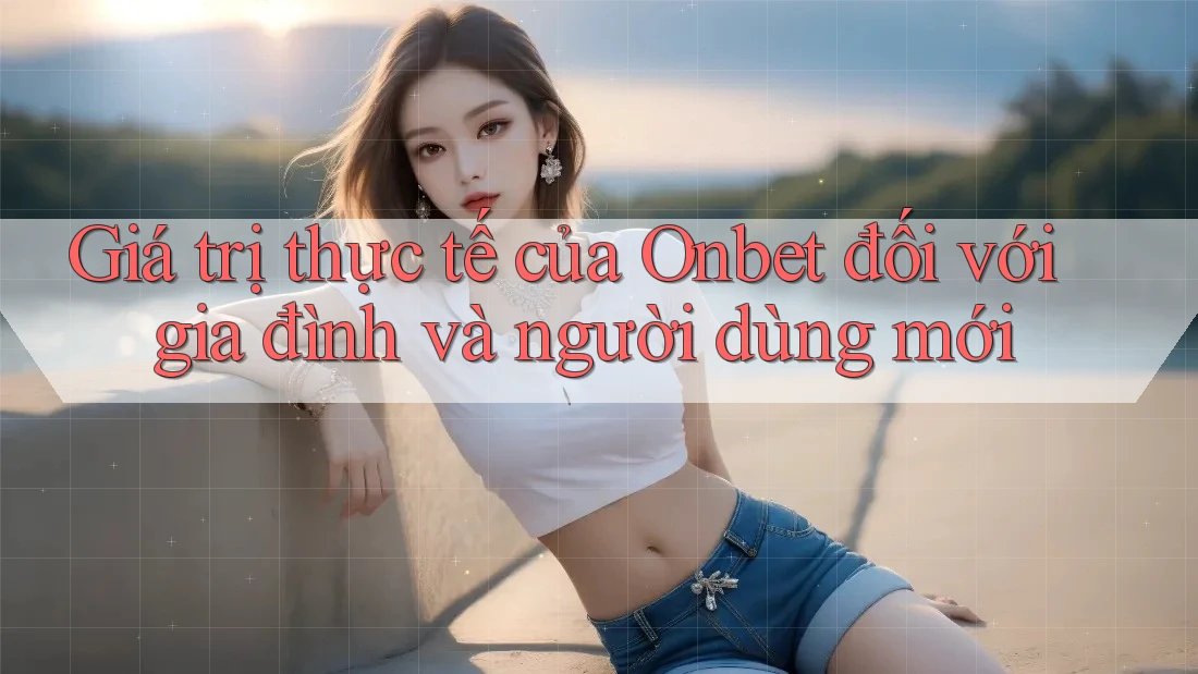 Giá trị thực tế của Onbet đối với gia đình và người dùng mới
