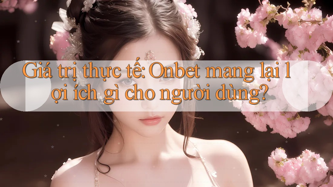 Giá trị thực tế: Onbet mang lại lợi ích gì cho người dùng?