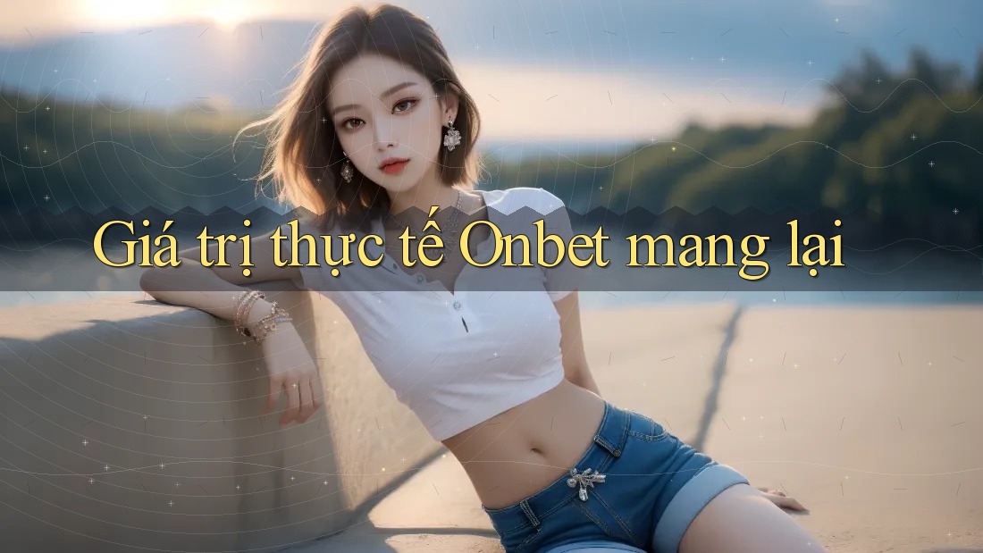 Giá trị thực tế Onbet mang lại Giá trị thực tế Onbet mang lại