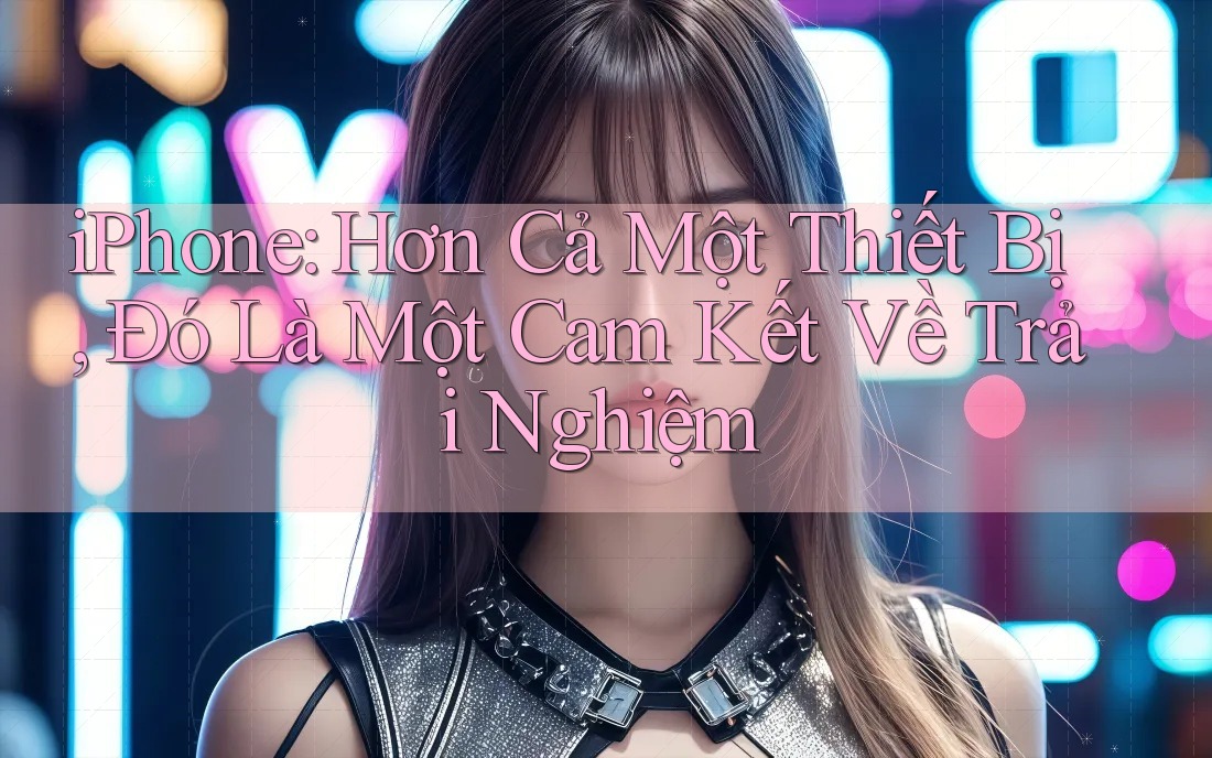 iPhone: Hơn Cả Một Thiết Bị, Đó Là Một Cam Kết Về Trải Nghiệm iPhone: Hơn Cả Một Thiết Bị, Đó Là Một Cam Kết Về Trải Nghiệm