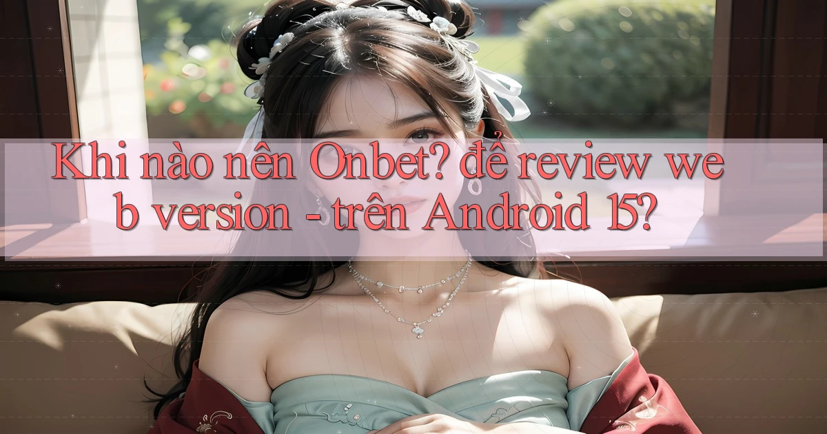Khi nào nên Onbet để review web version   trên Android 15