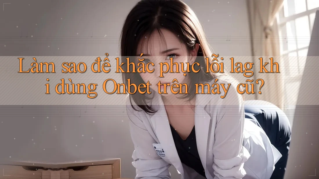 Làm sao để khắc phục lỗi lag khi dùng Onbet trên máy cũ?