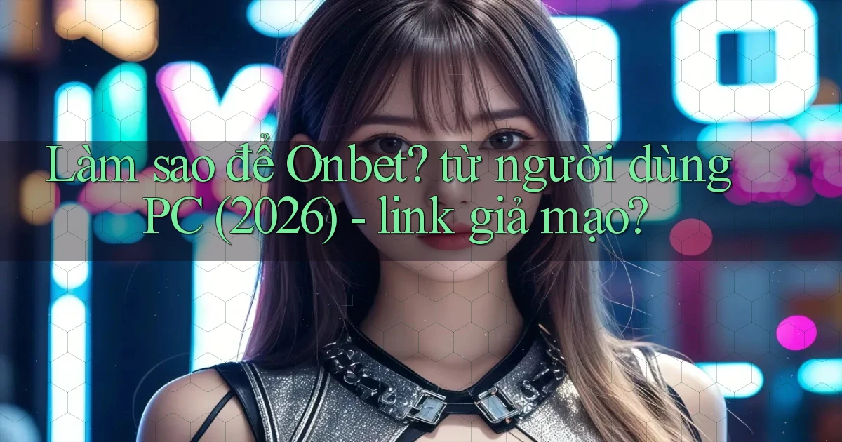 Làm sao để Onbet từ người dùng PC (2026)   link giả mạo