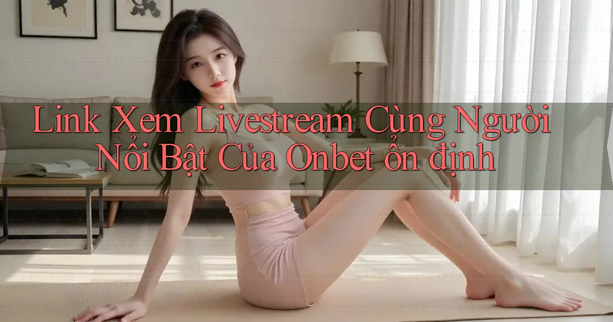 link xem livestream cùng người nổi bật của onbet ổn định