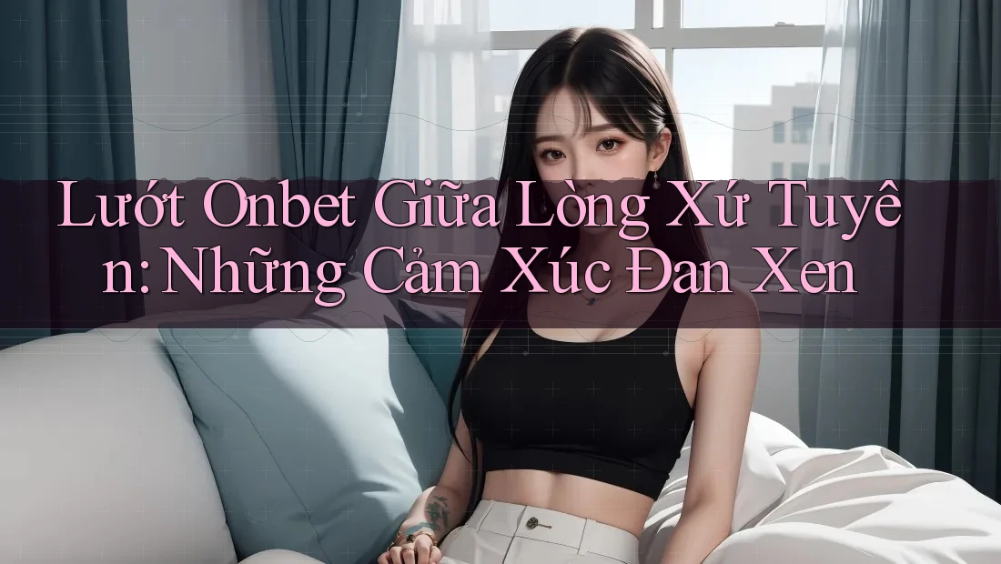 Lướt Onbet Giữa Lòng Xứ Tuyên: Những Cảm Xúc Đan Xen Lướt Onbet Giữa Lòng Xứ Tuyên: Những Cảm Xúc Đan Xen