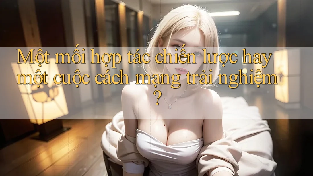 Một mối hợp tác chiến lược hay một cuộc cách mạng trải nghiệm?