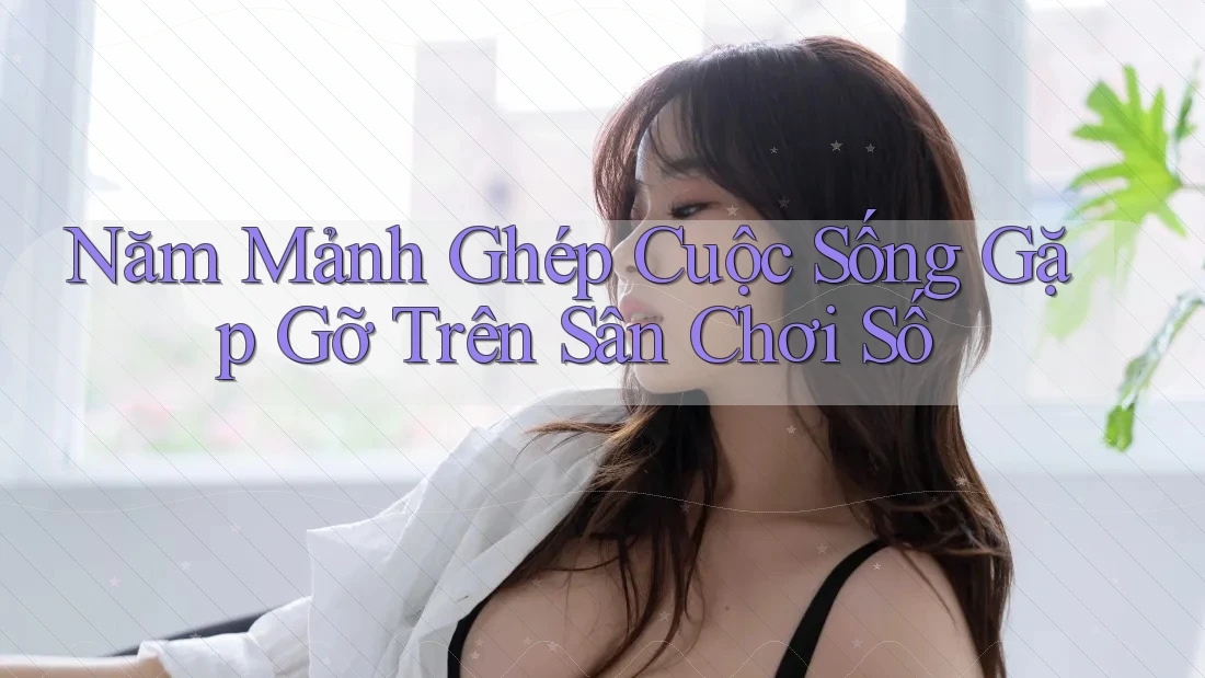 Năm Mảnh Ghép Cuộc Sống Gặp Gỡ Trên Sân Chơi Số