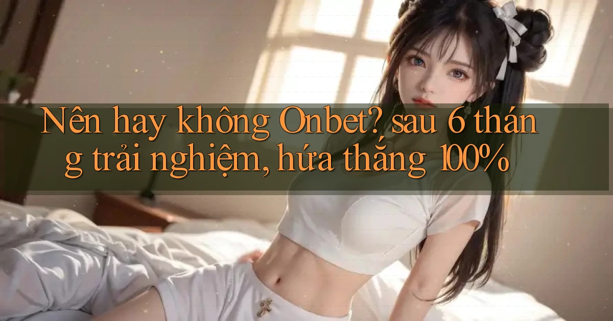 Nên hay không Onbet sau 6 tháng trải nghiệm, hứa thắng 100%