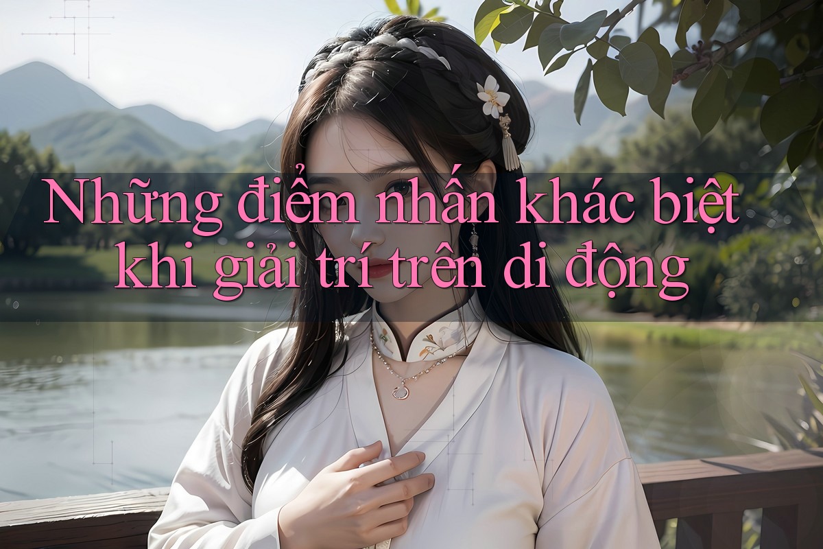 Những điểm nhấn khác biệt khi giải trí trên di động Những điểm nhấn khác biệt khi giải trí trên di động
