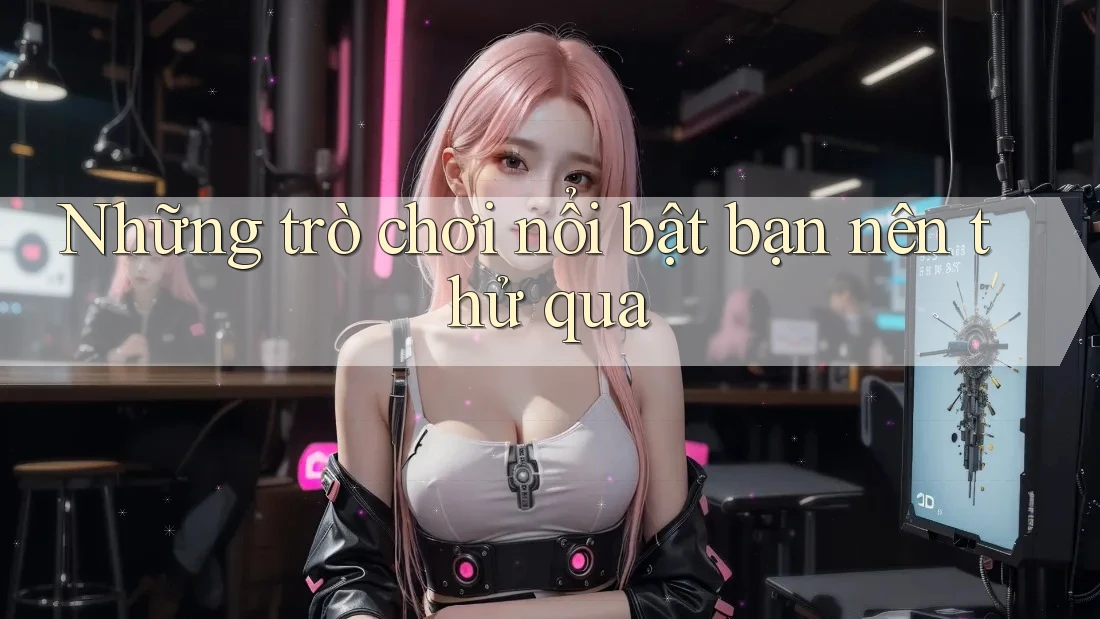 Những trò chơi nổi bật bạn nên thử qua Những trò chơi nổi bật bạn nên thử qua