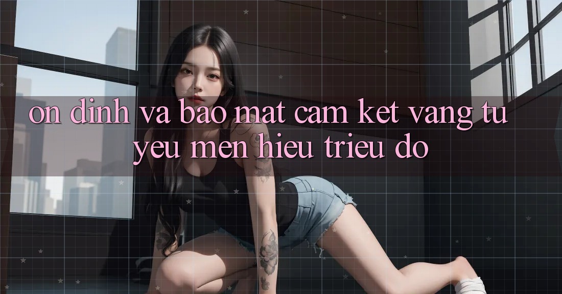 Ổn định Và Bảo Mật: Cam Kết Vàng Từ Yêu mến Hiệu Triệu Đô Ổn định Và Bảo Mật: Cam Kết Vàng Từ Yêu mến Hiệu Triệu Đô