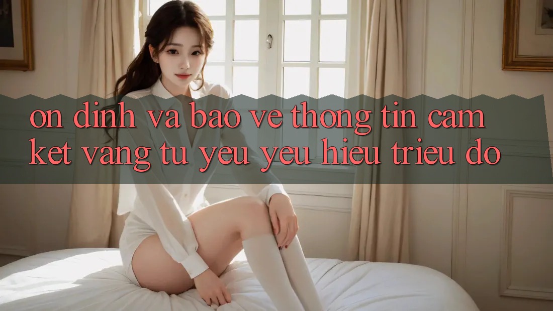 Ổn định Và Bảo vệ thông tin: Cam Kết Vàng Từ Yêu yêu Hiệu Triệu Đô Ổn định Và Bảo vệ thông tin: Cam Kết Vàng Từ Yêu yêu Hiệu Triệu Đô