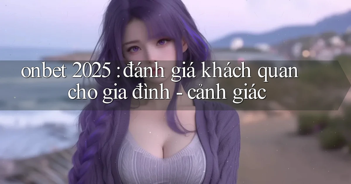 onbet 2025 đánh giá khách quan cho gia đình   cảnh giác