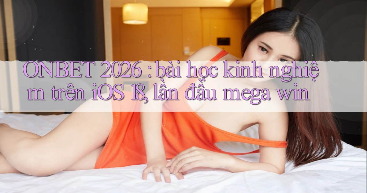 ONBET 2026 bài học kinh nghiệm trên iOS 18, lần đầu mega win
