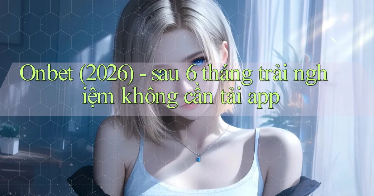 Onbet (2026)   sau 6 tháng trải nghiệm không cần tải app