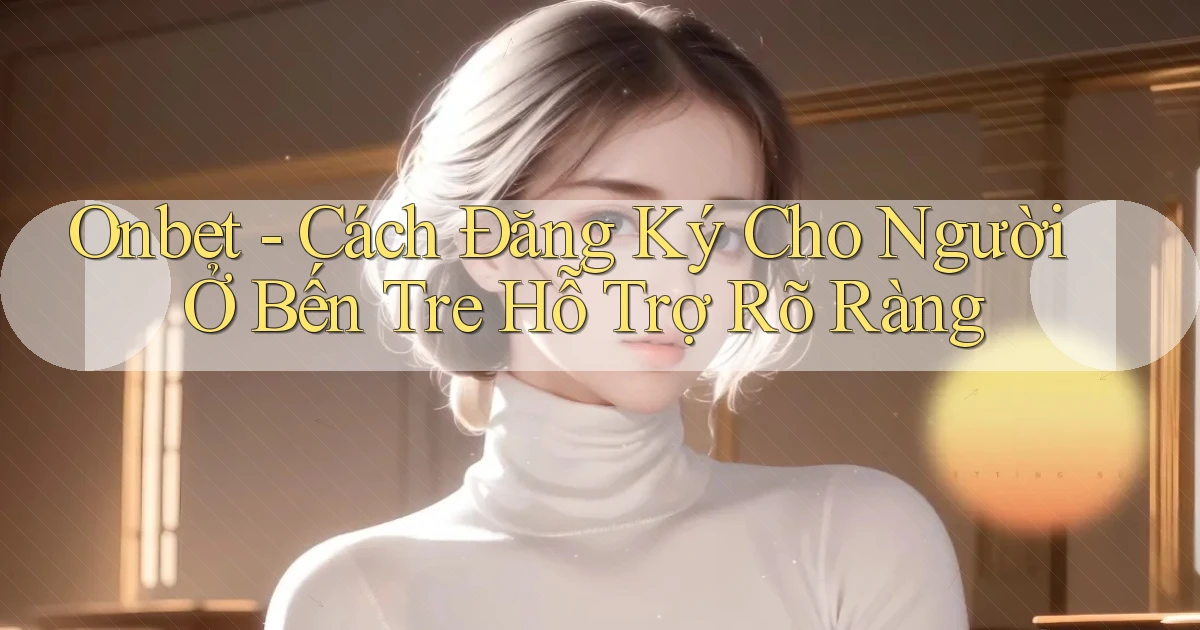 onbet cách đăng ký cho người ở Bến Tre hỗ trợ rõ ràng