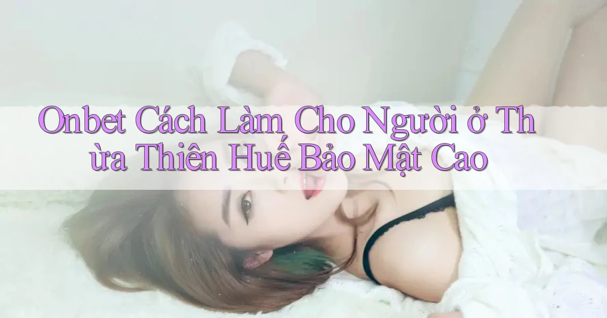 onbet cách làm cho người ở Thừa Thiên Huế bảo mật cao