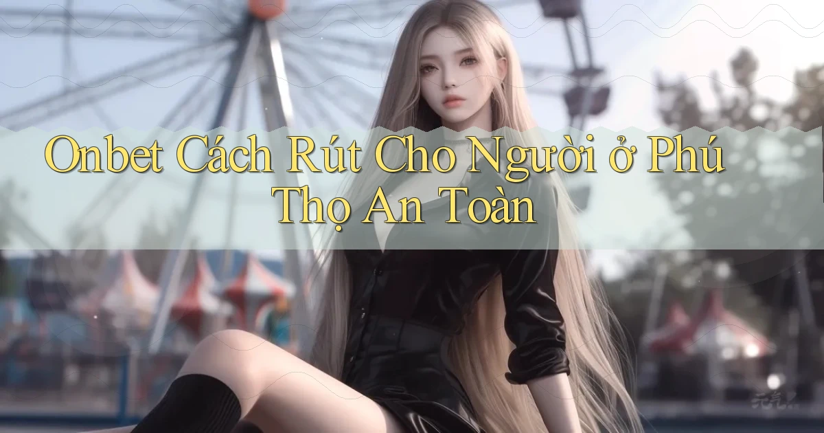 onbet cách rút cho người ở Phú Thọ an toàn