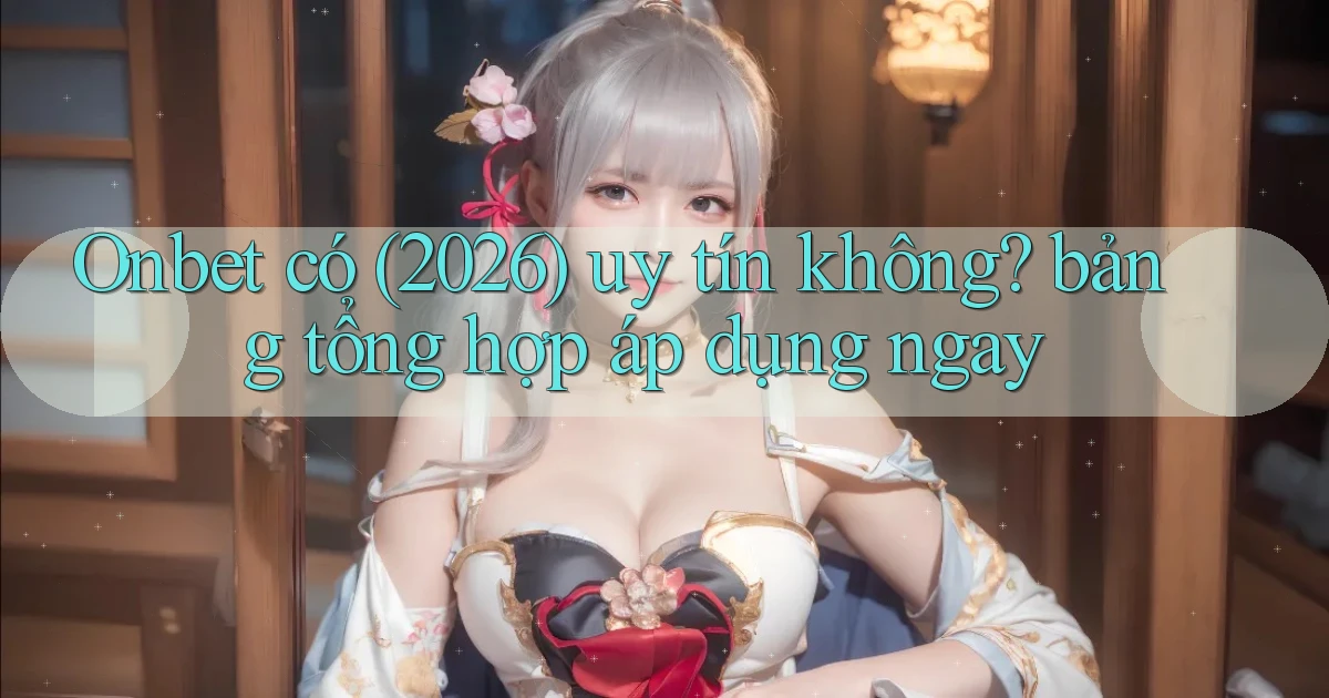 Onbet có (2026) uy tín không bảng tổng hợp áp dụng ngay
