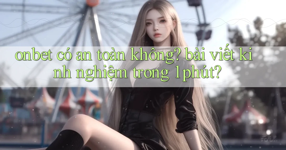 onbet có an toàn không bài viết kinh nghiệm trong 1 phút