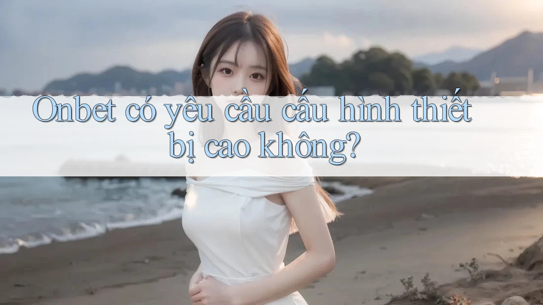 Onbet có yêu cầu cấu hình thiết bị cao không? Onbet có yêu cầu cấu hình thiết bị cao không?