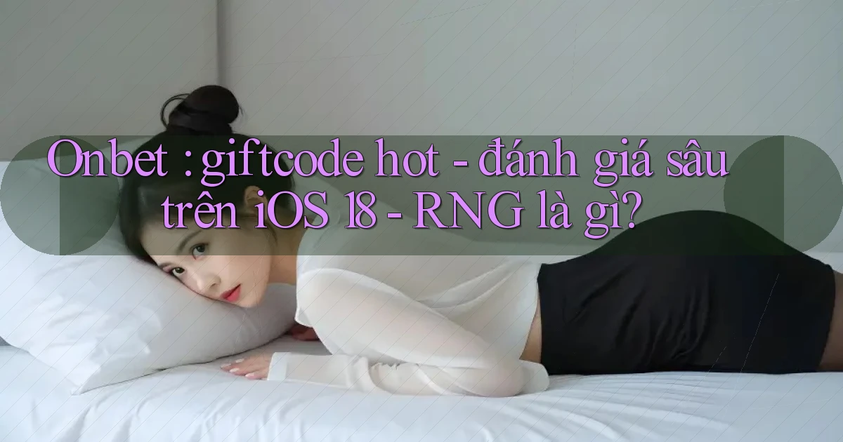 Onbet giftcode hot   đánh giá sâu trên iOS 18   RNG là gì